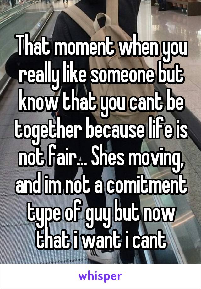 That moment when you really like someone but know that you cant be together because life is not fair... Shes moving, and im not a comitment type of guy but now that i want i cant