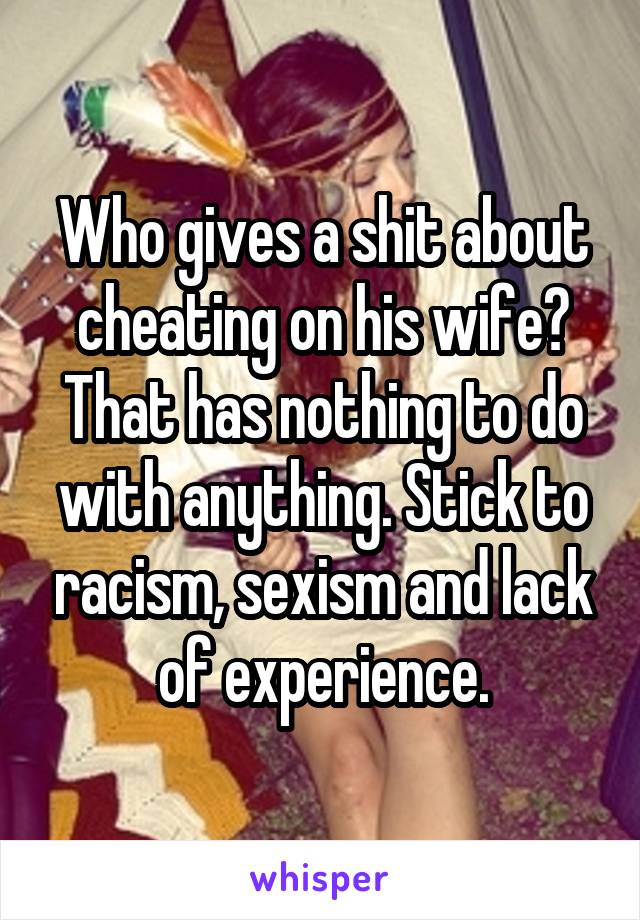 Who gives a shit about cheating on his wife? That has nothing to do with anything. Stick to racism, sexism and lack of experience.