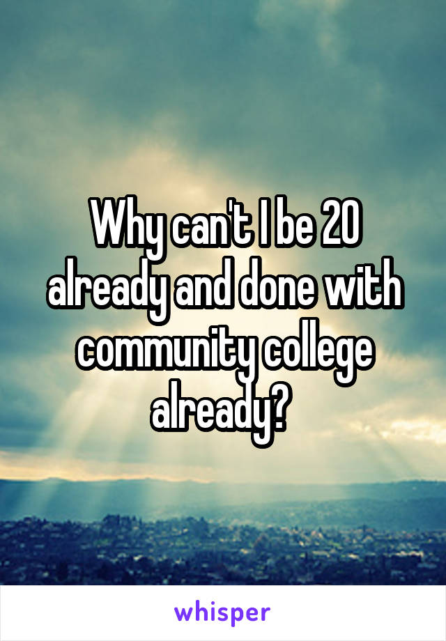 Why can't I be 20 already and done with community college already? 