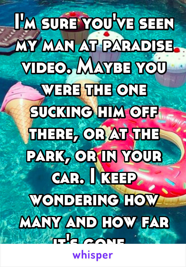 I'm sure you've seen my man at paradise video. Maybe you were the one sucking him off there, or at the park, or in your car. I keep wondering how many and how far it's gone. 