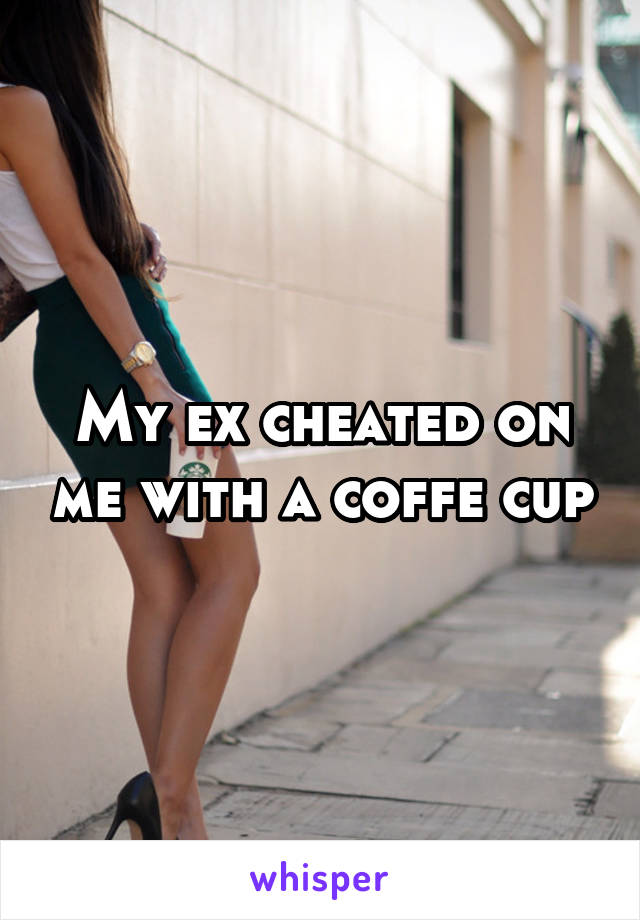 My ex cheated on me with a coffe cup