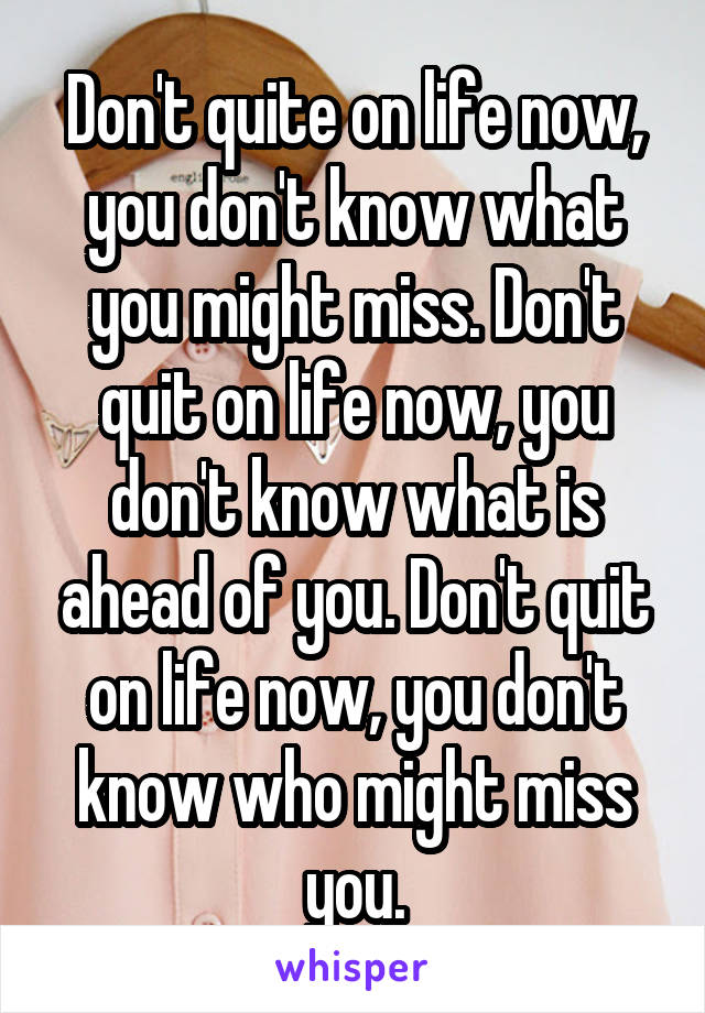 Don't quite on life now, you don't know what you might miss. Don't quit on life now, you don't know what is ahead of you. Don't quit on life now, you don't know who might miss you.