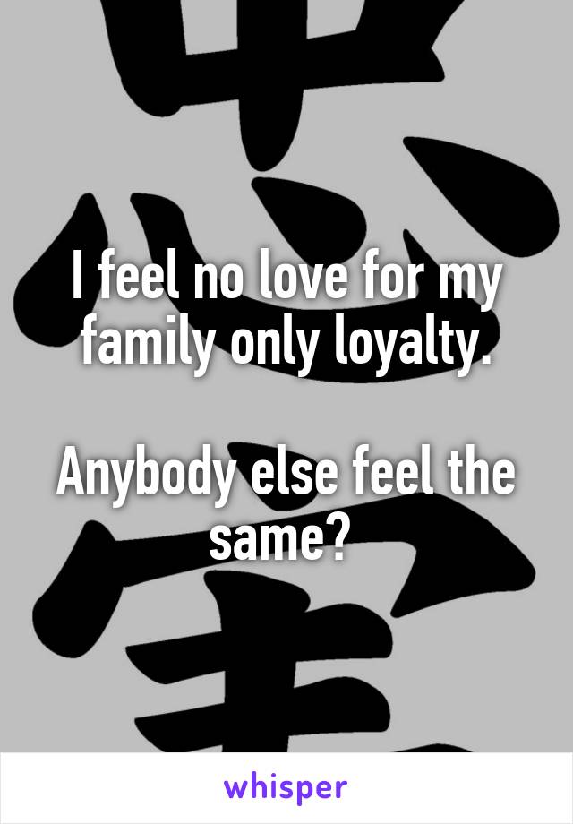 I feel no love for my family only loyalty.

Anybody else feel the same? 