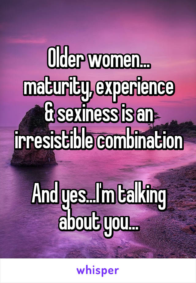 Older women...
maturity, experience & sexiness is an irresistible combination

And yes...I'm talking about you...