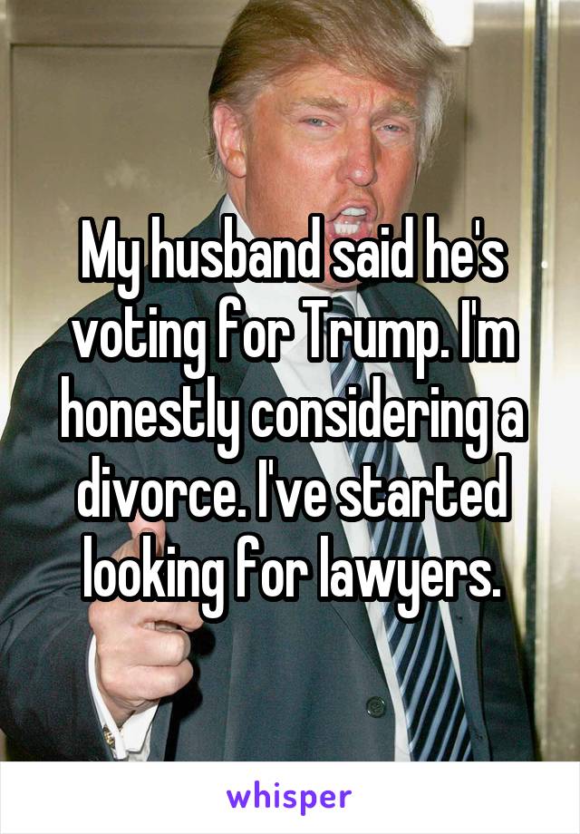 My husband said he's voting for Trump. I'm honestly considering a divorce. I've started looking for lawyers.
