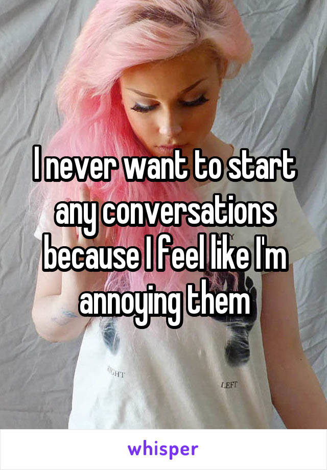 I never want to start any conversations because I feel like I'm annoying them