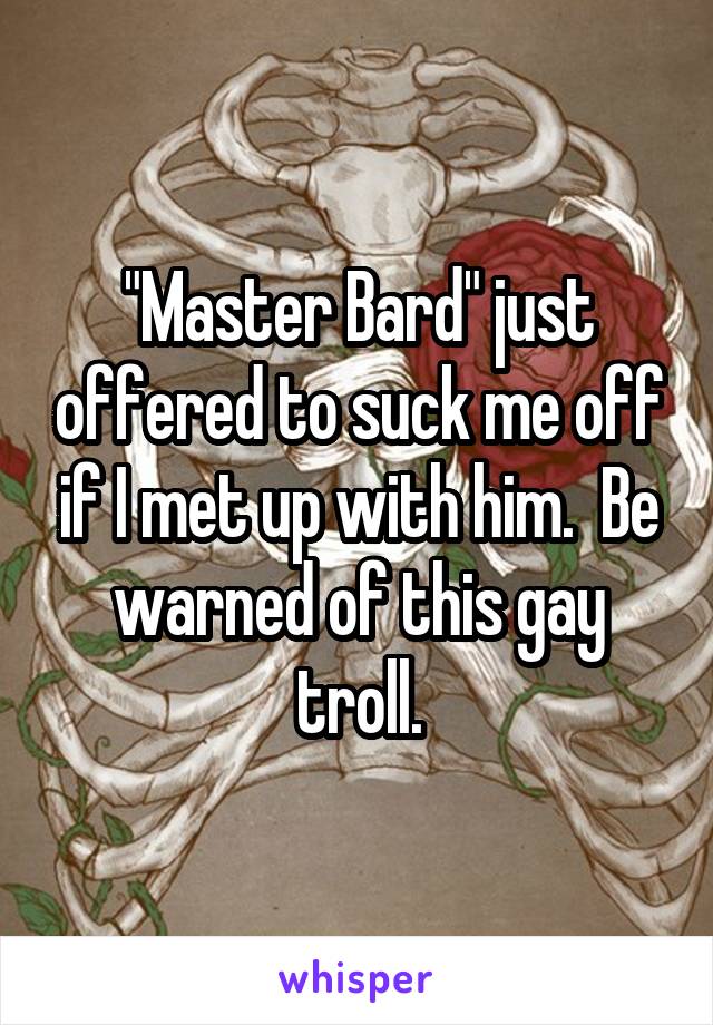 "Master Bard" just offered to suck me off if I met up with him.  Be warned of this gay troll.