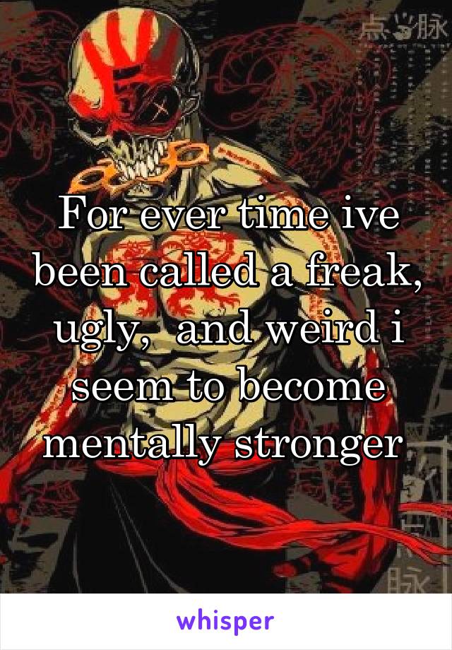 For ever time ive been called a freak, ugly,  and weird i seem to become mentally stronger 