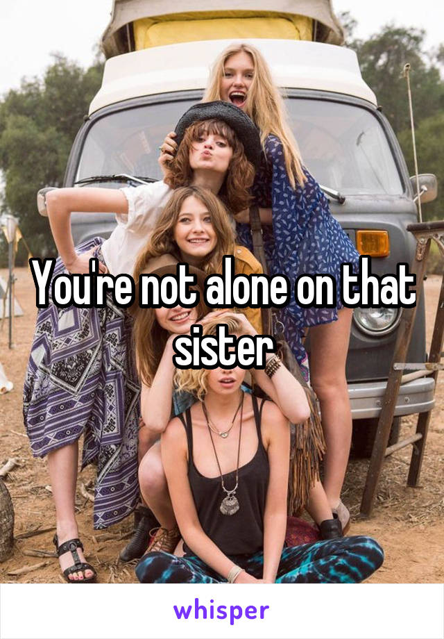 You're not alone on that sister