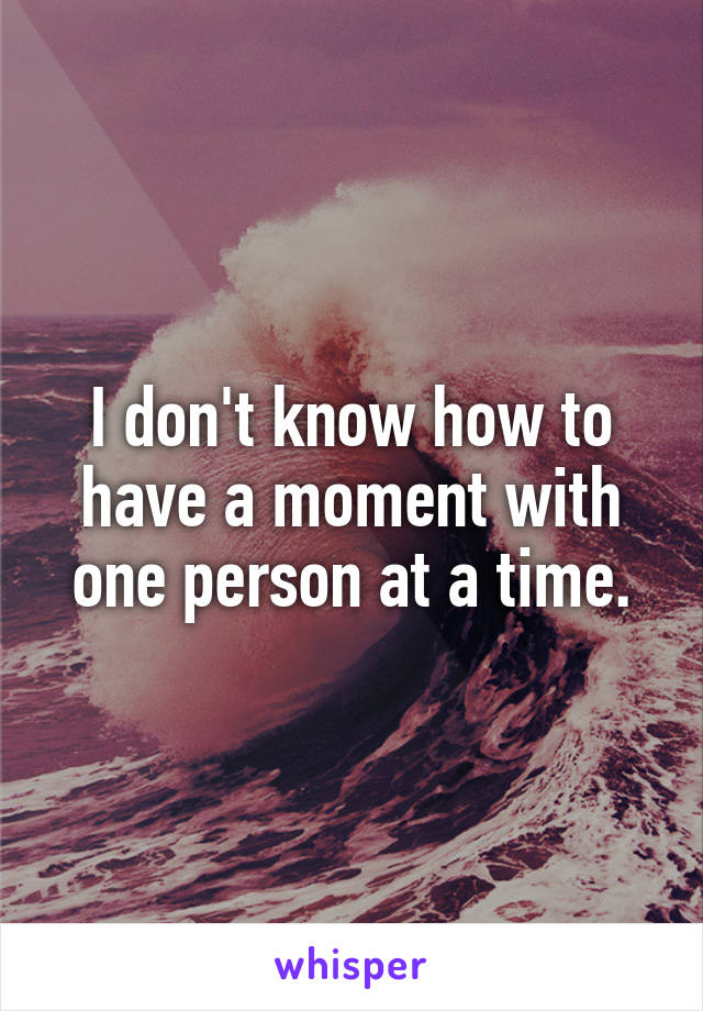 I don't know how to have a moment with one person at a time.