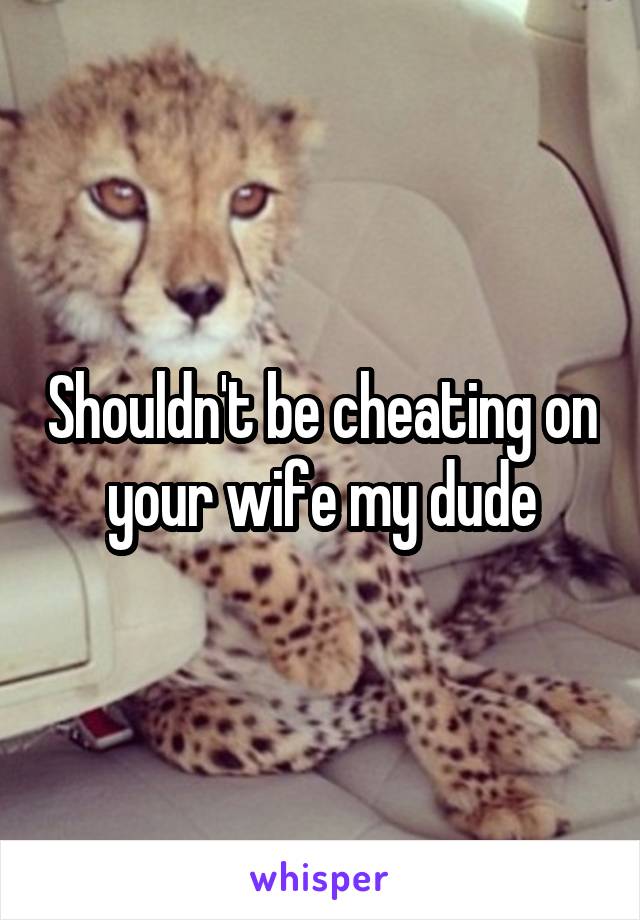 Shouldn't be cheating on your wife my dude