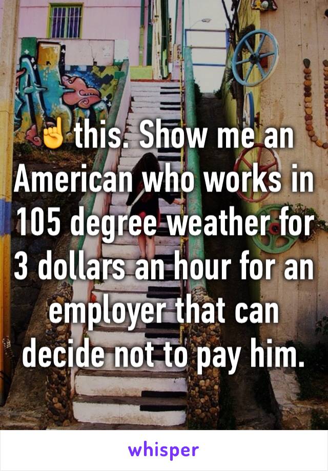☝️this. Show me an American who works in  105 degree weather for    3 dollars an hour for an employer that can decide not to pay him. 