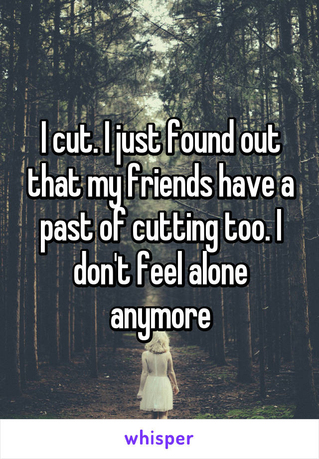 I cut. I just found out that my friends have a past of cutting too. I don't feel alone anymore