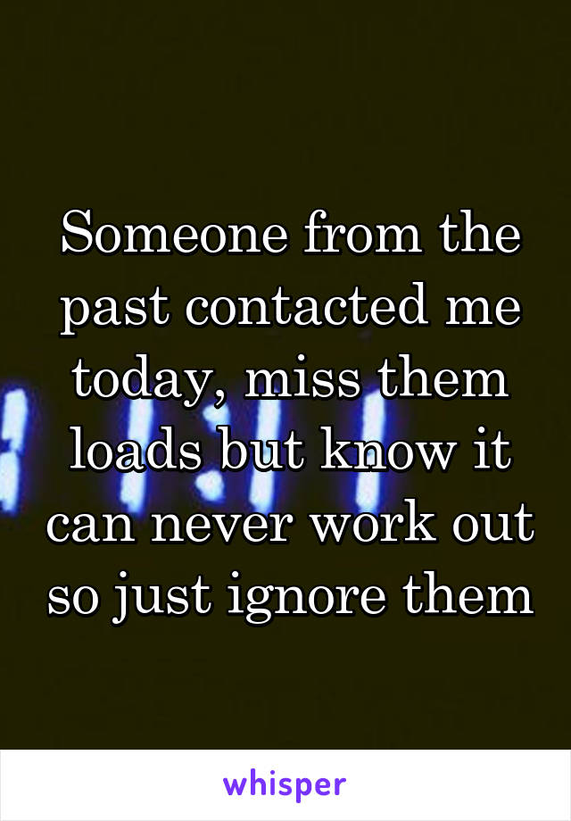 Someone from the past contacted me today, miss them loads but know it can never work out so just ignore them