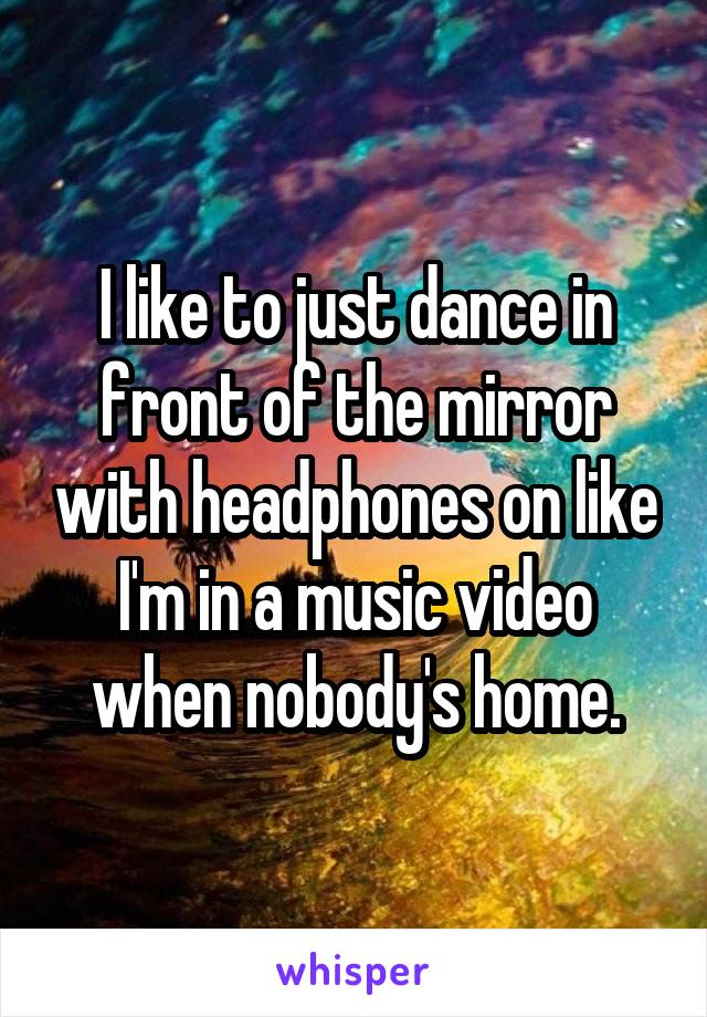 I like to just dance in front of the mirror with headphones on like I'm in a music video when nobody's home.