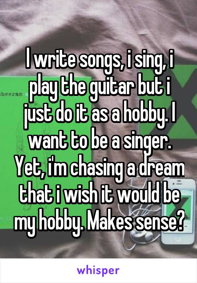 I write songs, i sing, i play the guitar but i just do it as a hobby. I want to be a singer. Yet, i'm chasing a dream that i wish it would be my hobby. Makes sense?