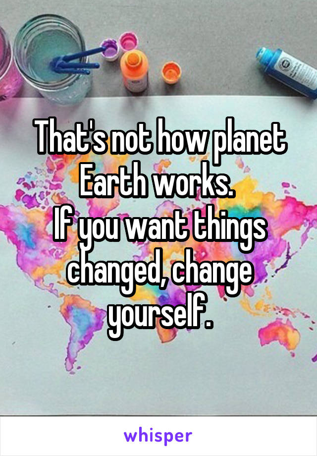 That's not how planet Earth works. 
If you want things changed, change yourself.