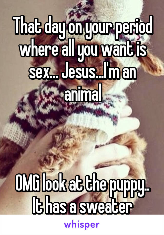 That day on your period where all you want is sex... Jesus...I'm an animal



OMG look at the puppy.. It has a sweater