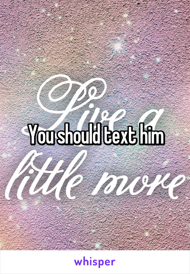 You should text him