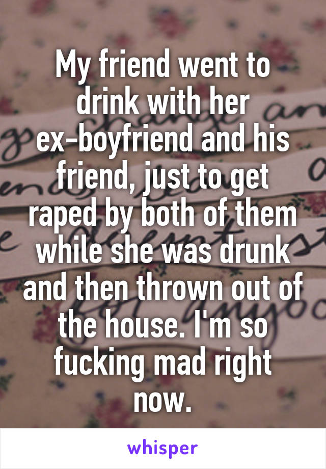 My friend went to drink with her ex-boyfriend and his friend, just to get raped by both of them while she was drunk and then thrown out of the house. I'm so fucking mad right now.