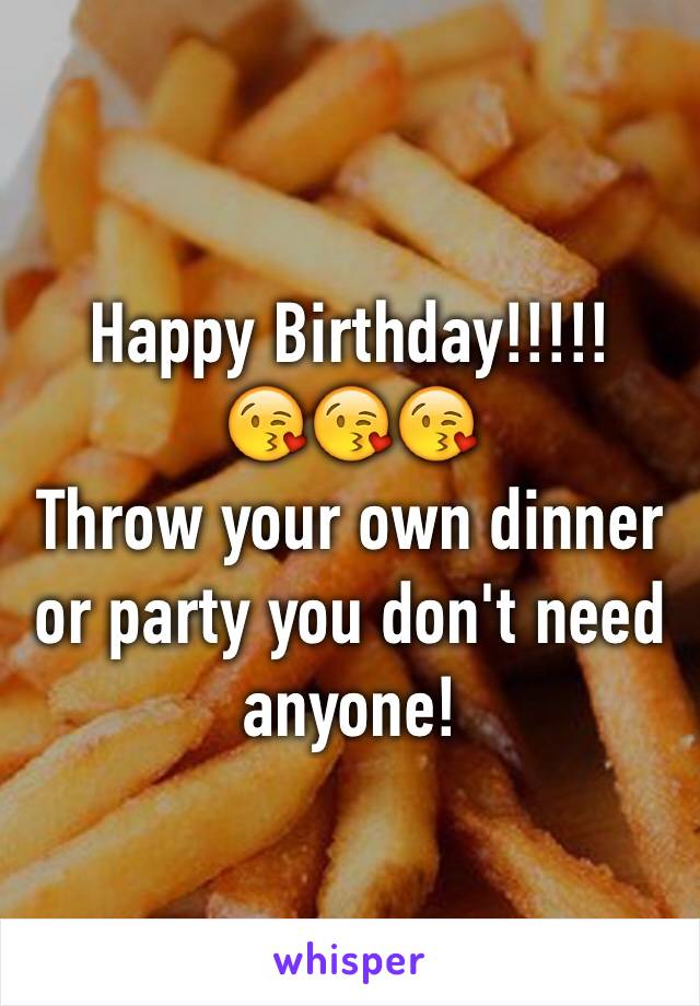 Happy Birthday!!!!!
😘😘😘
Throw your own dinner or party you don't need anyone!