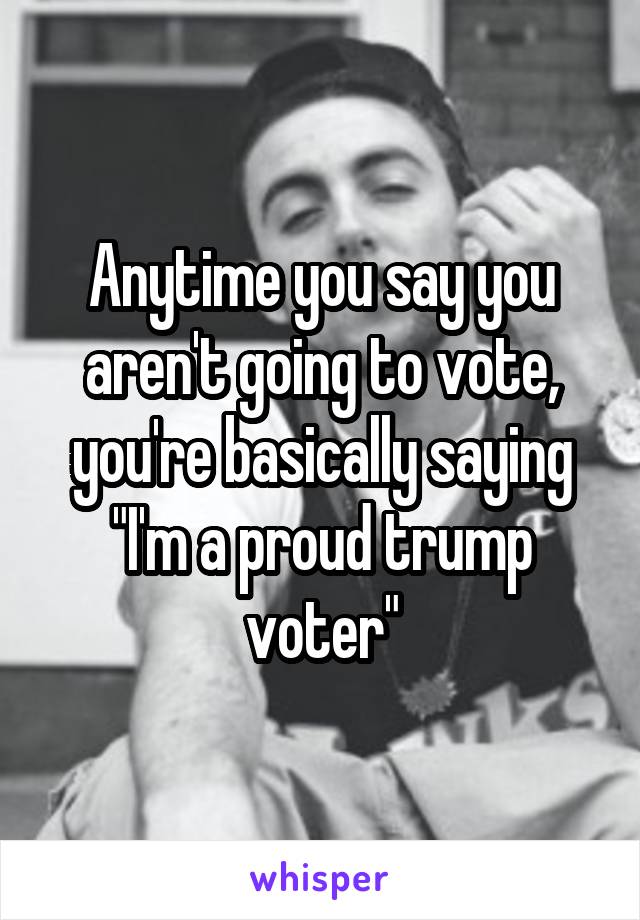 Anytime you say you aren't going to vote, you're basically saying "I'm a proud trump voter"