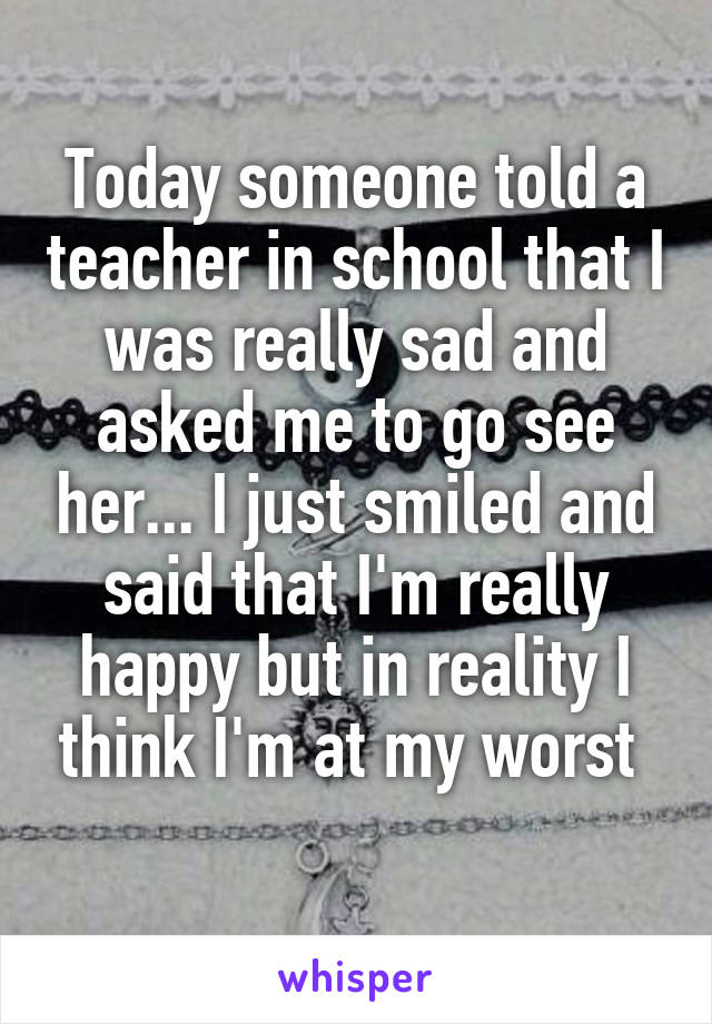 Today someone told a teacher in school that I was really sad and asked me to go see her... I just smiled and said that I'm really happy but in reality I think I'm at my worst 
