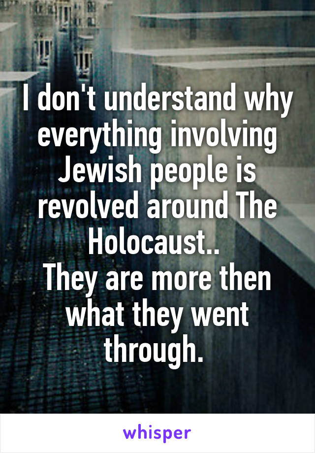 I don't understand why everything involving Jewish people is revolved around The Holocaust.. 
They are more then what they went through. 