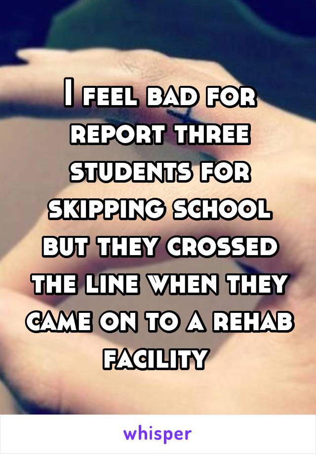 I feel bad for report three students for skipping school but they crossed the line when they came on to a rehab facility 