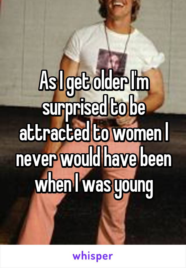 As I get older I'm surprised to be attracted to women I never would have been when I was young