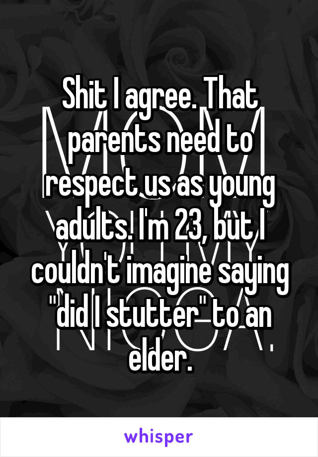 Shit I agree. That parents need to respect us as young adults. I'm 23, but I couldn't imagine saying "did I stutter" to an elder.