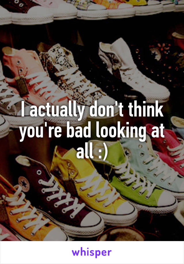 I actually don't think you're bad looking at all :)