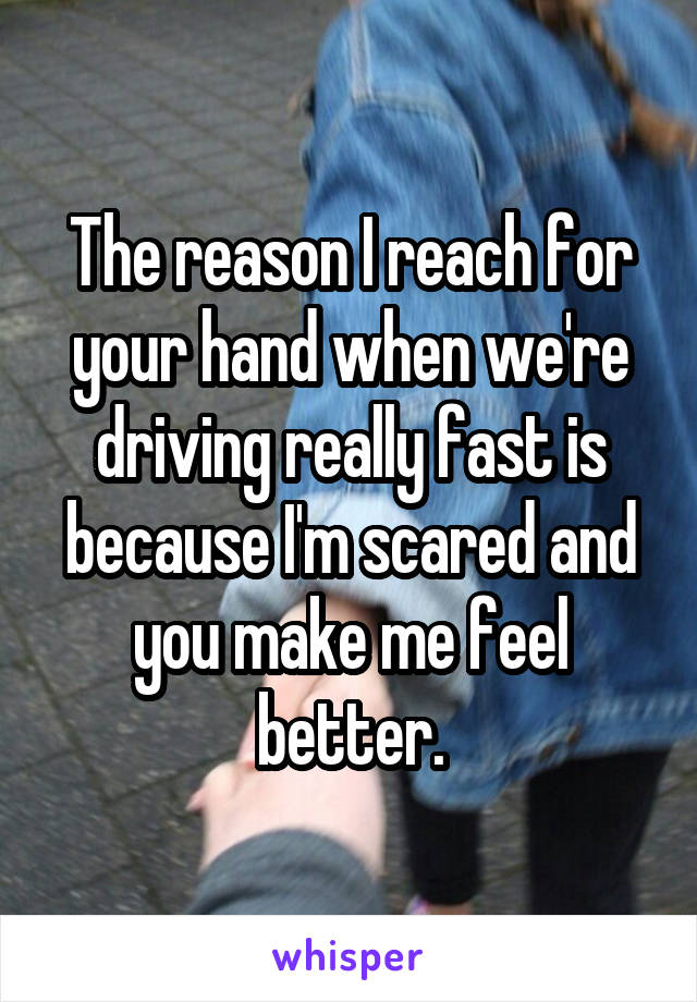 The reason I reach for your hand when we're driving really fast is because I'm scared and you make me feel better.