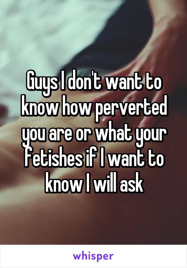 Guys I don't want to know how perverted you are or what your fetishes if I want to know I will ask