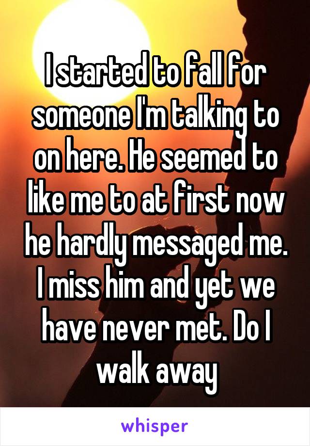 I started to fall for someone I'm talking to on here. He seemed to like me to at first now he hardly messaged me. I miss him and yet we have never met. Do I walk away