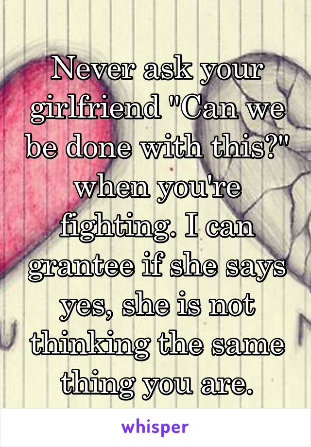 Never ask your girlfriend "Can we be done with this?" when you're fighting. I can grantee if she says yes, she is not thinking the same thing you are.