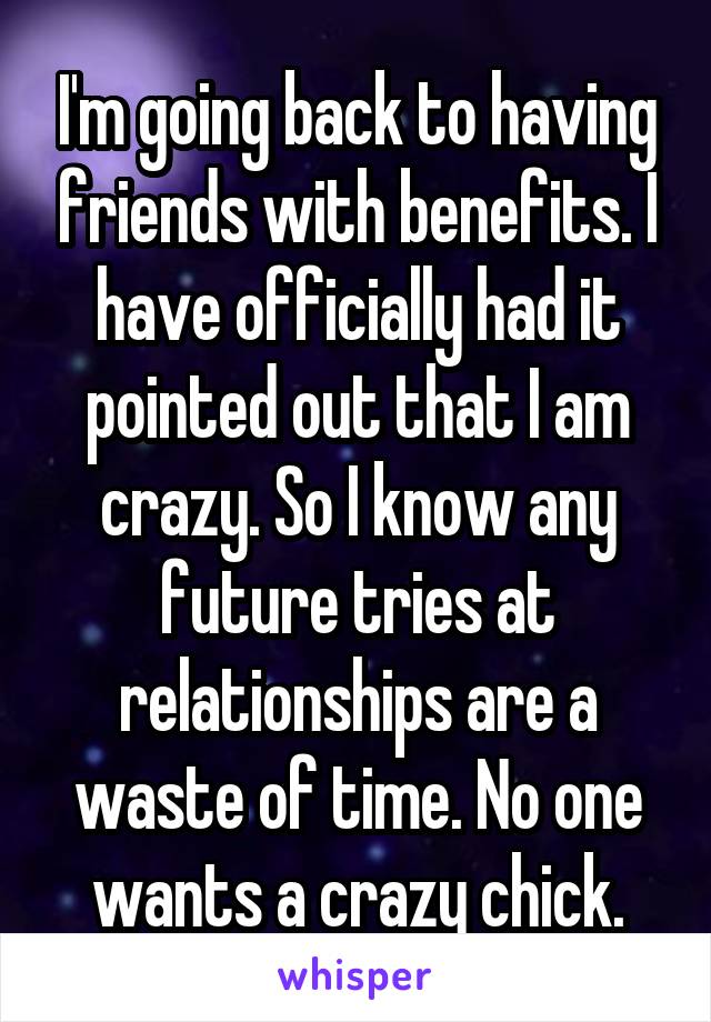 I'm going back to having friends with benefits. I have officially had it pointed out that I am crazy. So I know any future tries at relationships are a waste of time. No one wants a crazy chick.