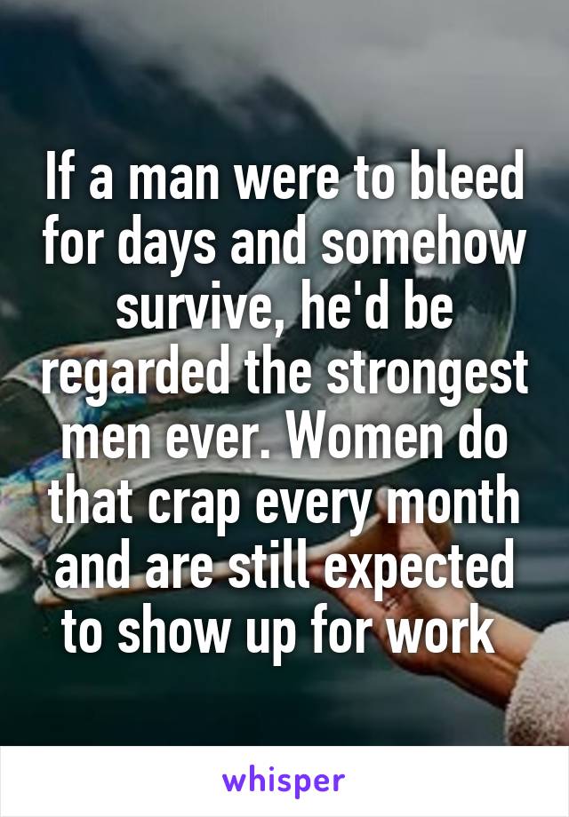 If a man were to bleed for days and somehow survive, he'd be regarded the strongest men ever. Women do that crap every month and are still expected to show up for work 