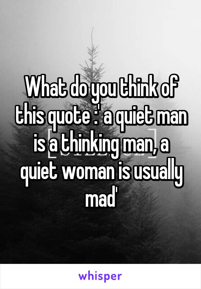 What do you think of this quote :' a quiet man is a thinking man, a quiet woman is usually mad'