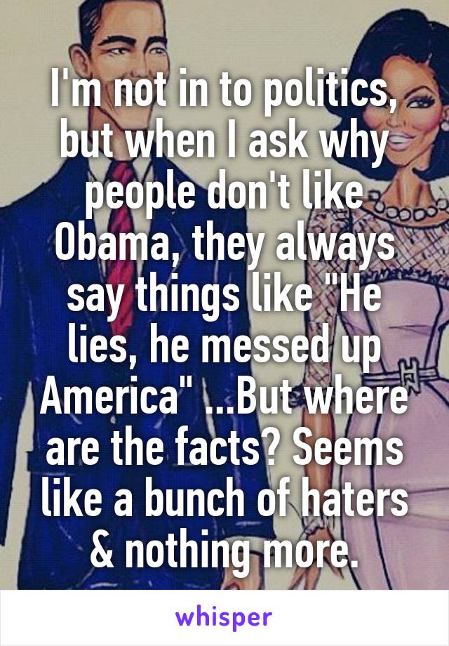 I'm not in to politics, but when I ask why people don't like Obama, they always say things like "He lies, he messed up America" ...But where are the facts? Seems like a bunch of haters & nothing more.