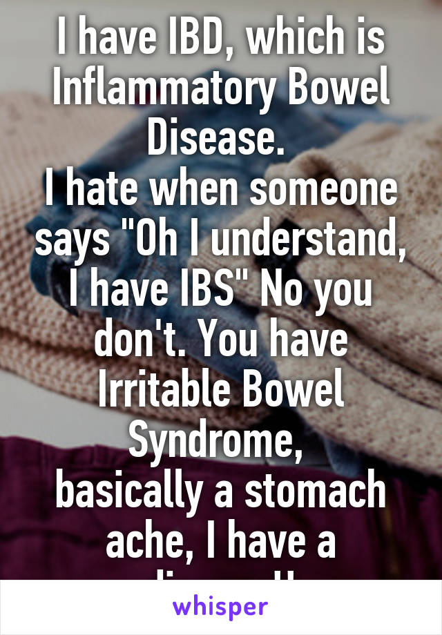 I have IBD, which is Inflammatory Bowel Disease. 
I hate when someone says "Oh I understand, I have IBS" No you don't. You have Irritable Bowel Syndrome, 
basically a stomach ache, I have a disease!!