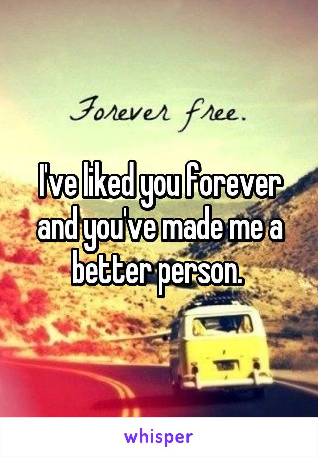 I've liked you forever and you've made me a better person. 