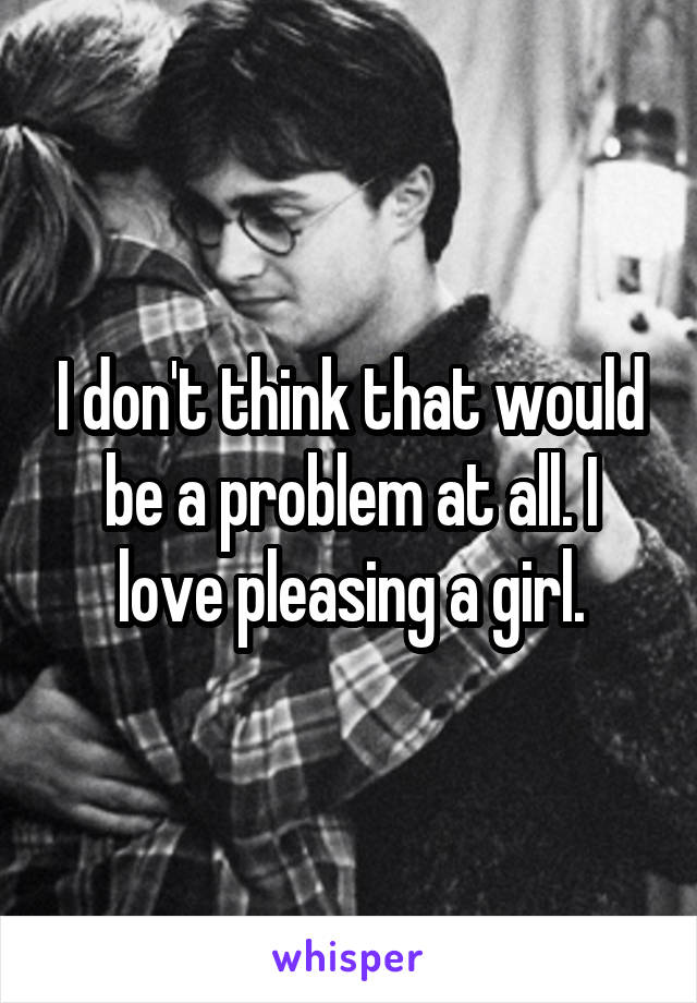 I don't think that would be a problem at all. I love pleasing a girl.