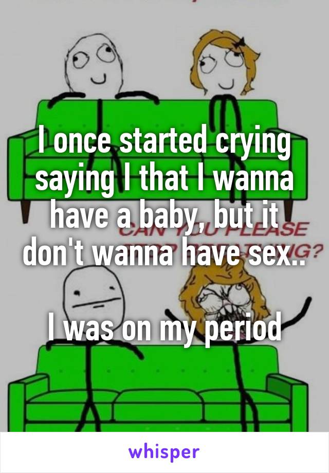 I once started crying saying I that I wanna have a baby, but it don't wanna have sex..  
I was on my period