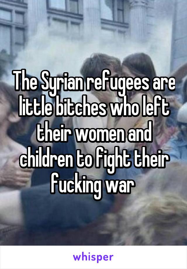 The Syrian refugees are little bitches who left their women and children to fight their fucking war 