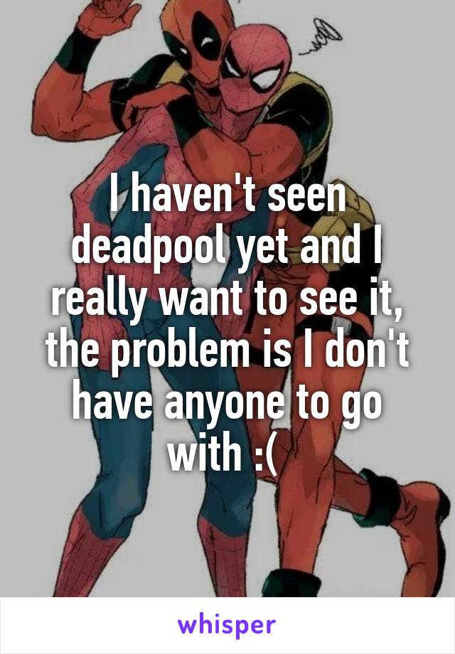 I haven't seen deadpool yet and I really want to see it, the problem is I don't have anyone to go with :( 