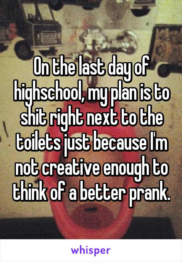 On the last day of highschool, my plan is to shit right next to the toilets just because I'm not creative enough to think of a better prank.