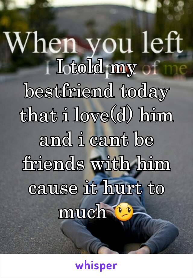 I told my bestfriend today that i love(d) him and i cant be friends with him cause it hurt to much 😞