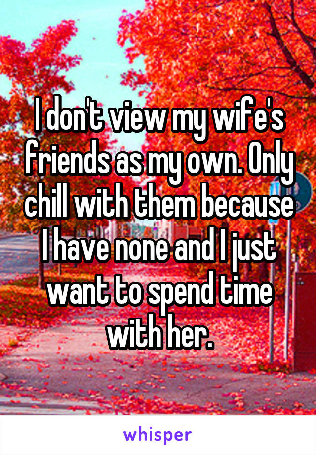 I don't view my wife's friends as my own. Only chill with them because I have none and I just want to spend time with her.