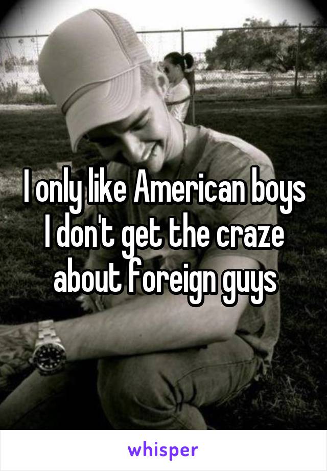 I only like American boys I don't get the craze about foreign guys